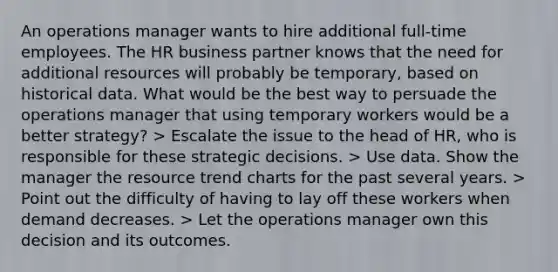 An operations manager wants to hire additional full-time employees. The HR business partner knows that the need for additional resources will probably be temporary, based on historical data. What would be the best way to persuade the operations manager that using temporary workers would be a better strategy? > Escalate the issue to the head of HR, who is responsible for these strategic decisions. > Use data. Show the manager the resource trend charts for the past several years. > Point out the difficulty of having to lay off these workers when demand decreases. > Let the operations manager own this decision and its outcomes.