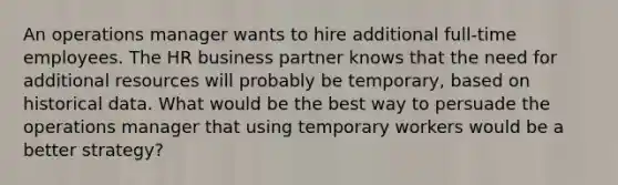 An operations manager wants to hire additional full-time employees. The HR business partner knows that the need for additional resources will probably be temporary, based on historical data. What would be the best way to persuade the operations manager that using temporary workers would be a better strategy?