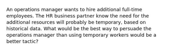 An operations manager wants to hire additional full-time employees. The HR business partner know the need for the additional resources will probably be temporary, based on historical data. What would be the best way to persuade the operations manager than using temporary workers would be a better tactic?