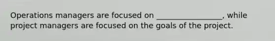 Operations managers are focused on _________________, while project managers are focused on the goals of the project.