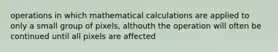 operations in which mathematical calculations are applied to only a small group of pixels, althouth the operation will often be continued until all pixels are affected