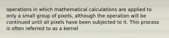 operations in which mathematical calculations are applied to only a small group of pixels, although the operation will be continued until all pixels have been subjected to it. This process is often referred to as a kernel