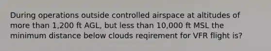 During operations outside controlled airspace at altitudes of more than 1,200 ft AGL, but less than 10,000 ft MSL the minimum distance below clouds reqirement for VFR flight is?