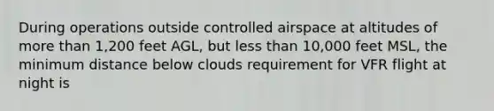 During operations outside controlled airspace at altitudes of more than 1,200 feet AGL, but less than 10,000 feet MSL, the minimum distance below clouds requirement for VFR flight at night is