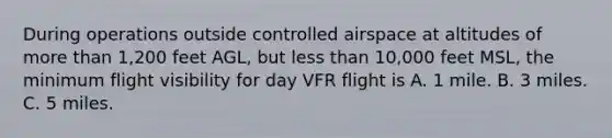 During operations outside controlled airspace at altitudes of more than 1,200 feet AGL, but less than 10,000 feet MSL, the minimum flight visibility for day VFR flight is A. 1 mile. B. 3 miles. C. 5 miles.