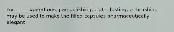 For _____ operations, pan polishing, cloth dusting, or brushing may be used to make the filled capsules pharmaceutically elegant