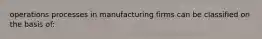 operations processes in manufacturing firms can be classified on the basis of: