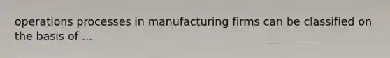 operations processes in manufacturing firms can be classified on the basis of ...