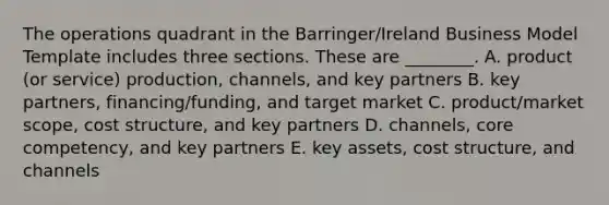 The operations quadrant in the Barringer/Ireland Business Model Template includes three sections. These are ________. A. product (or service) production, channels, and key partners B. key partners, financing/funding, and target market C. product/market scope, cost structure, and key partners D. channels, core competency, and key partners E. key assets, cost structure, and channels