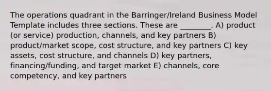 The operations quadrant in the Barringer/Ireland Business Model Template includes three sections. These are ________. A) product (or service) production, channels, and key partners B) product/market scope, cost structure, and key partners C) key assets, cost structure, and channels D) key partners, financing/funding, and target market E) channels, core competency, and key partners