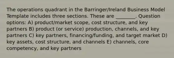 The operations quadrant in the Barringer/Ireland Business Model Template includes three sections. These are ________. Question options: A) product/market scope, cost structure, and key partners B) product (or service) production, channels, and key partners C) key partners, financing/funding, and target market D) key assets, cost structure, and channels E) channels, core competency, and key partners