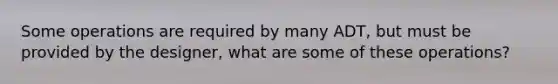 Some operations are required by many ADT, but must be provided by the designer, what are some of these operations?