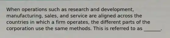 When operations such as research and development, manufacturing, sales, and service are aligned across the countries in which a firm operates, the different parts of the corporation use the same methods. This is referred to as _______.