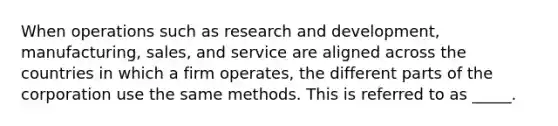 When operations such as research and development, manufacturing, sales, and service are aligned across the countries in which a firm operates, the different parts of the corporation use the same methods. This is referred to as _____.