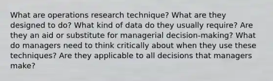 What are operations research technique? What are they designed to do? What kind of data do they usually require? Are they an aid or substitute for managerial decision-making? What do managers need to think critically about when they use these techniques? Are they applicable to all decisions that managers make?