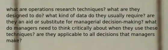 what are operations research techniques? what are they designed to do? what kind of data do they usually require? are they an aid or substitute for managerial decision-making? what do managers need to think critically about when they use these techniques? are they applicable to all decisions that managers make?