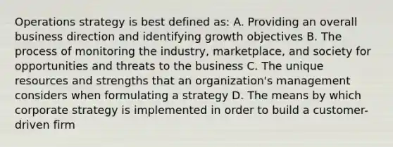 Operations strategy is best defined as: A. Providing an overall business direction and identifying growth objectives B. The process of monitoring the industry, marketplace, and society for opportunities and threats to the business C. The unique resources and strengths that an organization's management considers when formulating a strategy D. The means by which corporate strategy is implemented in order to build a customer-driven firm