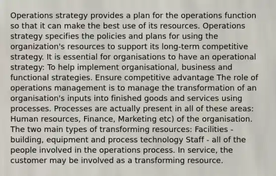 Operations strategy provides a plan for the operations function so that it can make the best use of its resources. Operations strategy specifies the policies and plans for using the organization's resources to support its long-term competitive strategy. It is essential for organisations to have an operational strategy: To help implement organisational, business and functional strategies. Ensure competitive advantage The role of operations management is to manage the transformation of an organisation's inputs into finished goods and services using processes. Processes are actually present in all of these areas: Human resources, Finance, Marketing etc) of the organisation. The two main types of transforming resources: Facilities - building, equipment and process technology Staff - all of the people involved in the operations process. In service, the customer may be involved as a transforming resource.