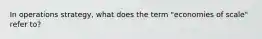 In operations strategy, what does the term "economies of scale" refer to?
