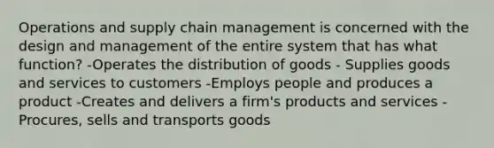 Operations and supply chain management is concerned with the design and management of the entire system that has what function? -Operates the distribution of goods - Supplies goods and services to customers -Employs people and produces a product -Creates and delivers a firm's products and services -Procures, sells and transports goods