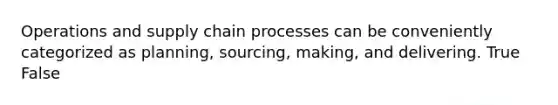 Operations and supply chain processes can be conveniently categorized as planning, sourcing, making, and delivering. True False