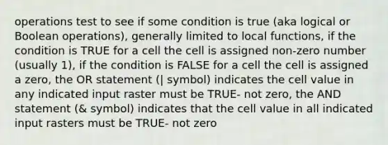 operations test to see if some condition is true (aka logical or Boolean operations), generally limited to local functions, if the condition is TRUE for a cell the cell is assigned non-zero number (usually 1), if the condition is FALSE for a cell the cell is assigned a zero, the OR statement (| symbol) indicates the cell value in any indicated input raster must be TRUE- not zero, the AND statement (& symbol) indicates that the cell value in all indicated input rasters must be TRUE- not zero