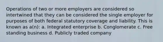 Operations of two or more employers are considered so intertwined that they can be considered the single employer for purposes of both federal statutory coverage and liability. This is known as a(n): a. Integrated enterprise b. Conglomerate c. Free standing business d. Publicly traded company