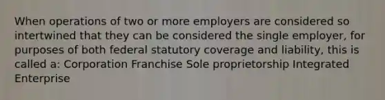 When operations of two or more employers are considered so intertwined that they can be considered the single employer, for purposes of both federal statutory coverage and liability, this is called a: Corporation Franchise Sole proprietorship Integrated Enterprise