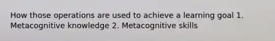 How those operations are used to achieve a learning goal 1. Metacognitive knowledge 2. Metacognitive skills