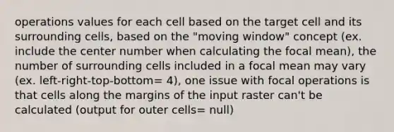 operations values for each cell based on the target cell and its surrounding cells, based on the "moving window" concept (ex. include the center number when calculating the focal mean), the number of surrounding cells included in a focal mean may vary (ex. left-right-top-bottom= 4), one issue with focal operations is that cells along the margins of the input raster can't be calculated (output for outer cells= null)