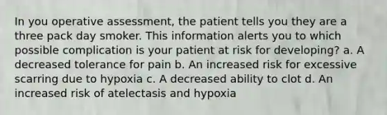 In you operative assessment, the patient tells you they are a three pack day smoker. This information alerts you to which possible complication is your patient at risk for developing? a. A decreased tolerance for pain b. An increased risk for excessive scarring due to hypoxia c. A decreased ability to clot d. An increased risk of atelectasis and hypoxia