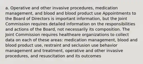 a. Operative and other invasive procedures, medication management, and blood and blood product use Appointments to the Board of Directors is important information, but the Joint Commission requires detailed information on the responsibilities and actions of the Board, not necessarily its composition. The Joint Commission requires healtheare organizations to collect data on each of these areas: medication management, blood and blood product use, restraint and seclusion use behavior management and treatment, operative and other invasive procedures, and resuscitation and its outcomes