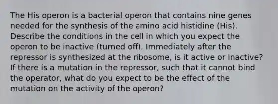 The His operon is a bacterial operon that contains nine genes needed for the synthesis of the amino acid histidine (His). Describe the conditions in the cell in which you expect the operon to be inactive (turned off). Immediately after the repressor is synthesized at the ribosome, is it active or inactive? If there is a mutation in the repressor, such that it cannot bind the operator, what do you expect to be the effect of the mutation on the activity of the operon?