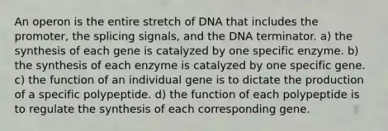 An operon is the entire stretch of DNA that includes the promoter, the splicing signals, and the DNA terminator. a) the synthesis of each gene is catalyzed by one specific enzyme. b) the synthesis of each enzyme is catalyzed by one specific gene. c) the function of an individual gene is to dictate the production of a specific polypeptide. d) the function of each polypeptide is to regulate the synthesis of each corresponding gene.