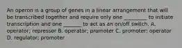 An operon is a group of genes in a linear arrangement that will be transcribed together and require only one _________ to initiate transcription and one _______ to act as an on/off switch. A. operator; repressor B. operator; promoter C. promoter; operator D. regulator; promoter