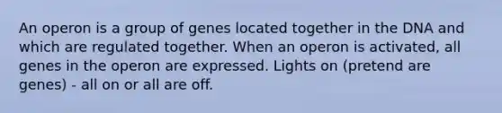 An operon is a group of genes located together in the DNA and which are regulated together. When an operon is activated, all genes in the operon are expressed. Lights on (pretend are genes) - all on or all are off.