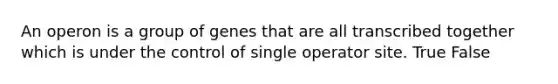 An operon is a group of genes that are all transcribed together which is under the control of single operator site. True False