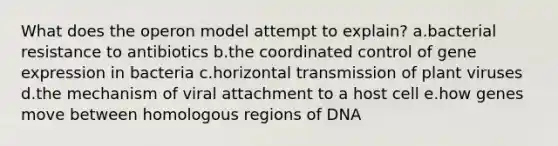 What does the operon model attempt to explain? a.bacterial resistance to antibiotics b.the coordinated control of gene expression in bacteria c.horizontal transmission of plant viruses d.the mechanism of viral attachment to a host cell e.how genes move between homologous regions of DNA