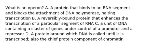 What is an operon? A. A protein that binds to an RNA segment and blocks the attachment of DNA polymerase, halting transcription B. A reversibly-bound protein that enhances the transcription of a particular segment of RNA C. a unit of DNA containing a cluster of genes under control of a promoter and a repressor D. A protein around which DNA is coiled until it is transcribed; also the chief protein component of chromatin