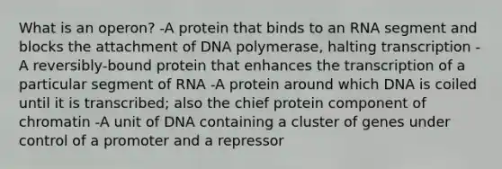 What is an operon? -A protein that binds to an RNA segment and blocks the attachment of DNA polymerase, halting transcription -A reversibly-bound protein that enhances the transcription of a particular segment of RNA -A protein around which DNA is coiled until it is transcribed; also the chief protein component of chromatin -A unit of DNA containing a cluster of genes under control of a promoter and a repressor