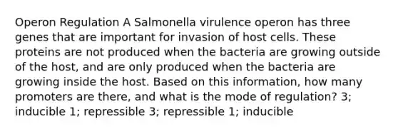 Operon Regulation A Salmonella virulence operon has three genes that are important for invasion of host cells. These proteins are not produced when the bacteria are growing outside of the host, and are only produced when the bacteria are growing inside the host. Based on this information, how many promoters are there, and what is the mode of regulation? 3; inducible 1; repressible 3; repressible 1; inducible