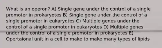 What is an operon? A) Single gene under the control of a single promoter in prokaryotes B) Single gene under the control of a single promoter in eukaryotes C) Multiple genes under the control of a single promoter in eukaryotes D) Multiple genes under the control of a single promoter in prokaryotes E) Opertaional unit in a cell to make to make many types of lipids