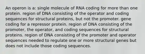 An operon is a: single molecule of RNA coding for <a href='https://www.questionai.com/knowledge/keWHlEPx42-more-than' class='anchor-knowledge'>more than</a> one protein. region of DNA consisting of the operator and coding sequences for structural proteins, but not the promoter. gene coding for a repressor protein. region of DNA consisting of the promoter, the operator, and coding sequences for structural proteins. region of DNA consisting of the promoter and operator sequences needed to regulate one or more structural genes but does not include those coding sequences.