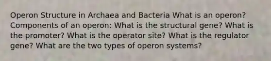 Operon Structure in Archaea and Bacteria What is an operon? Components of an operon: What is the structural gene? What is the promoter? What is the operator site? What is the regulator gene? What are the two types of operon systems?