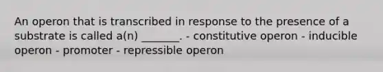 An operon that is transcribed in response to the presence of a substrate is called a(n) _______. - constitutive operon - inducible operon - promoter - repressible operon