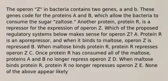 The operon "Z" in bacteria contains two genes, a and b. These genes code for the proteins A and B, which allow the bacteria to consume the sugar "zaltose." Another protein, protein R, is a repressor for the expression of operon Z. Which of the proposed regulatory systems below makes sense for operon Z? A. Protein R is an aporepressor, and when it binds to maltose, operon Z is repressed B. When maltose binds protein R, protein R represses operon Z C. Once protein R has consumed all of the maltose, proteins A and B no longer repress operon Z D. When maltose binds protein R, protein R no longer represses operon Z E. None of the above appear likely