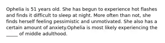 Ophelia is 51 years old. She has begun to experience hot flashes and finds it difficult to sleep at night. More often than not, she finds herself feeling pessimistic and unmotivated. She also has a certain amount of anxiety.Ophelia is most likely experiencing the _____ of middle adulthood.​