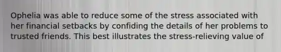 Ophelia was able to reduce some of the stress associated with her financial setbacks by confiding the details of her problems to trusted friends. This best illustrates the stress-relieving value of