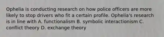 Ophelia is conducting research on how police officers are more likely to stop drivers who fit a certain profile. Ophelia's research is in line with A. functionalism B. symbolic interactionism C. conflict theory D. exchange theory