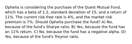 Ophelia is considering the purchase of the Quest Mutual Fund, which has a beta of 1.2, standard deviation of 15, and a return of 11%. The current risk-free rate is 4%, and the market risk premium is 7%. Should Ophelia purchase the fund? A) No, because of the fund's Sharpe ratio. B) Yes, because the fund has an 11% return. C) No, because the fund has a negative alpha. D) Yes, because of the fund's Treynor ratio.